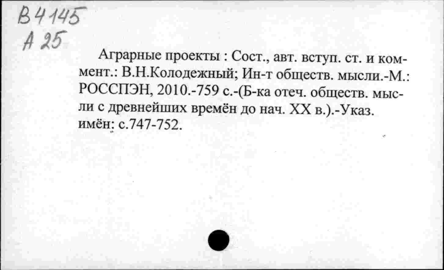 ﻿к 4$

Аграрные проекты : Сост., авт. вступ. ст. и коммент.: В. Н. Кол одежный; Ин-т обществ, мысли.-М.: РОССПЭН, 2010.-759 с.-(Б-ка отеч. обществ, мысли с древнейших времён до нач. XX в.).-Указ. имён: с.747-752.